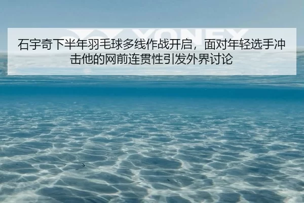 石宇奇下半年羽毛球多线作战开启，面对年轻选手冲击他的网前连贯性引发外界讨论